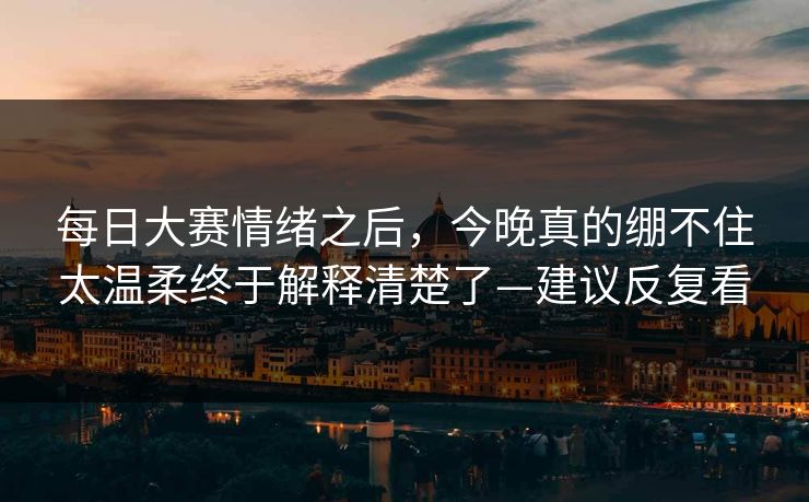 每日大赛情绪之后，今晚真的绷不住太温柔终于解释清楚了—建议反复看