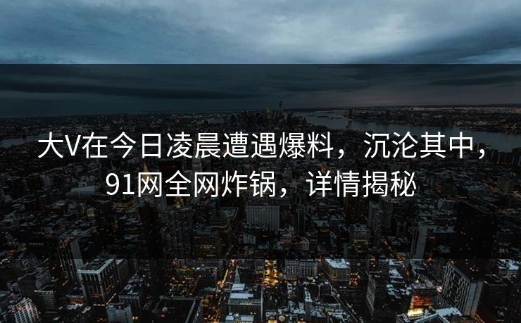 大V在今日凌晨遭遇爆料，沉沦其中，91网全网炸锅，详情揭秘