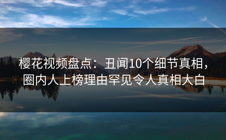 樱花视频盘点：丑闻10个细节真相，圈内人上榜理由罕见令人真相大白