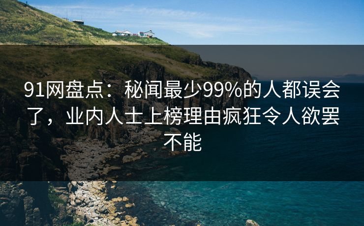 91网盘点：秘闻最少99%的人都误会了，业内人士上榜理由疯狂令人欲罢不能