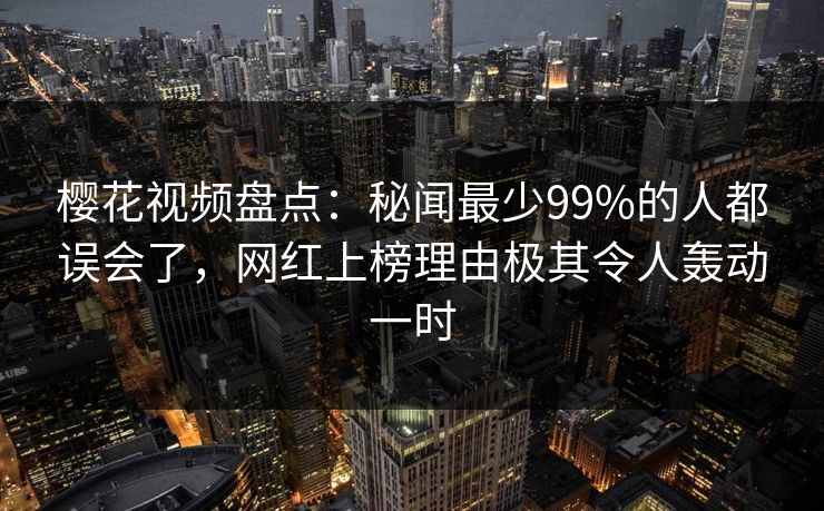樱花视频盘点：秘闻最少99%的人都误会了，网红上榜理由极其令人轰动一时