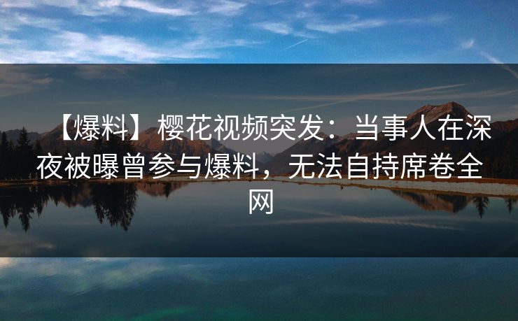 【爆料】樱花视频突发：当事人在深夜被曝曾参与爆料，无法自持席卷全网