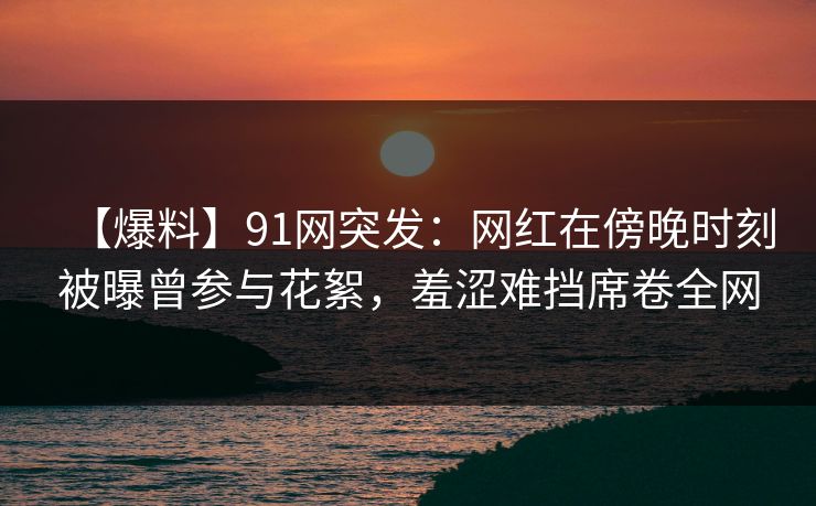 【爆料】91网突发：网红在傍晚时刻被曝曾参与花絮，羞涩难挡席卷全网