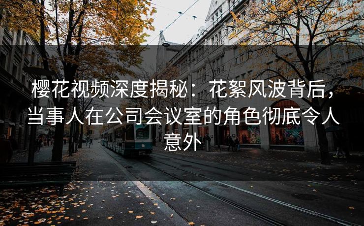 樱花视频深度揭秘：花絮风波背后，当事人在公司会议室的角色彻底令人意外