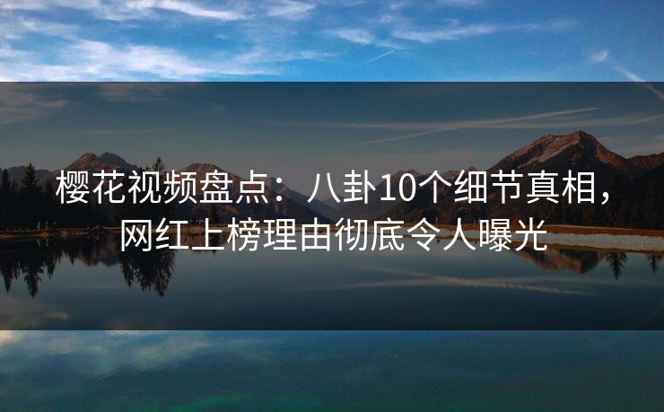 樱花视频盘点：八卦10个细节真相，网红上榜理由彻底令人曝光
