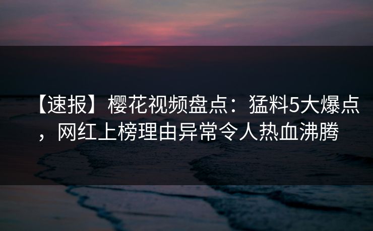 【速报】樱花视频盘点：猛料5大爆点，网红上榜理由异常令人热血沸腾