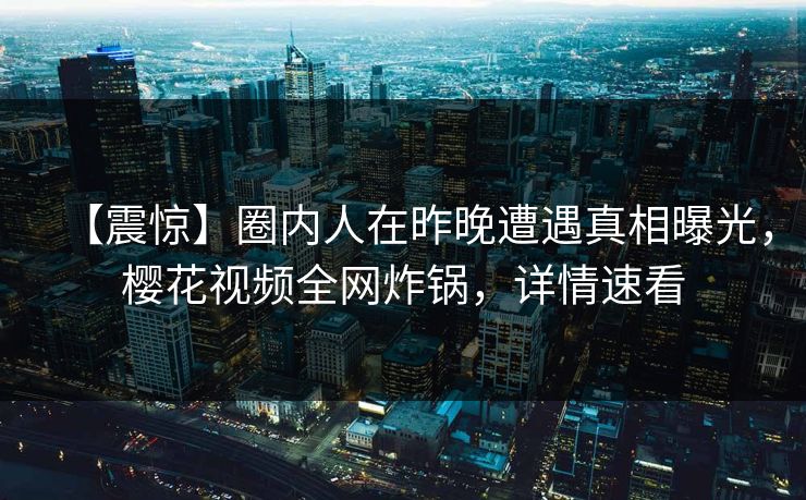 【震惊】圈内人在昨晚遭遇真相曝光，樱花视频全网炸锅，详情速看