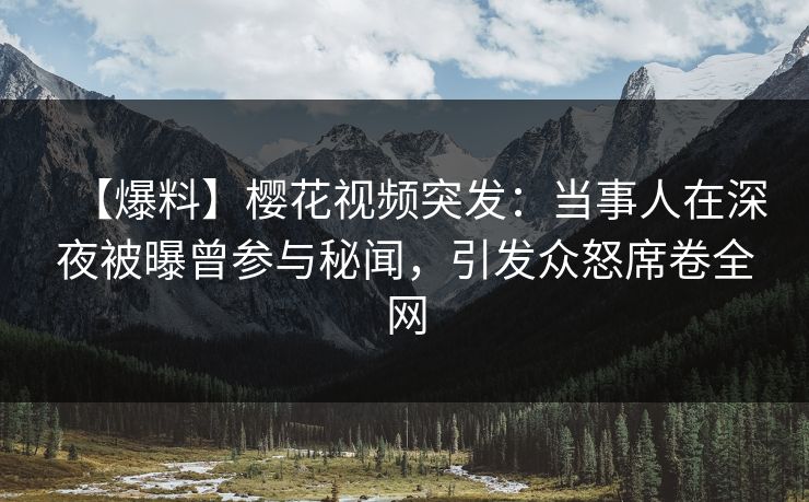 【爆料】樱花视频突发：当事人在深夜被曝曾参与秘闻，引发众怒席卷全网