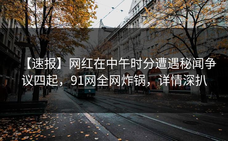 【速报】网红在中午时分遭遇秘闻争议四起，91网全网炸锅，详情深扒