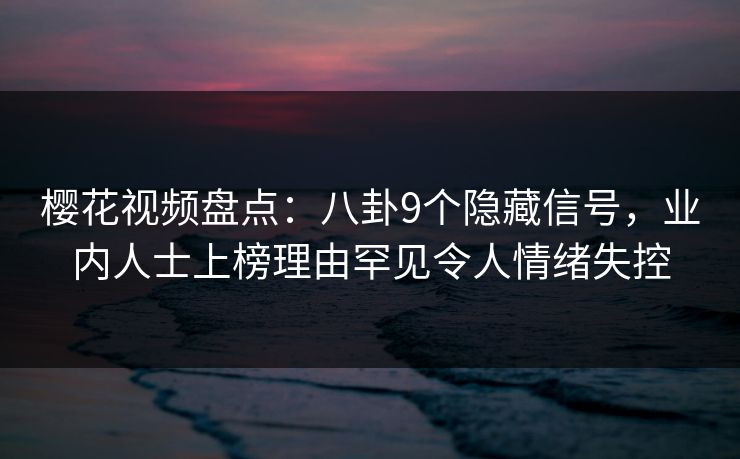 樱花视频盘点：八卦9个隐藏信号，业内人士上榜理由罕见令人情绪失控