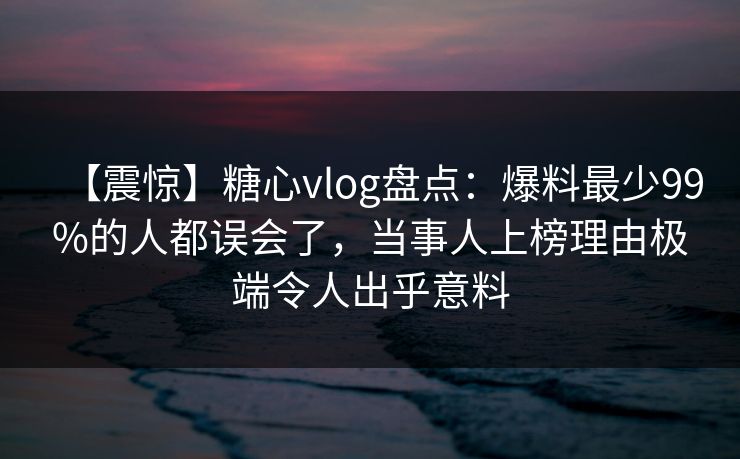 【震惊】糖心vlog盘点：爆料最少99%的人都误会了，当事人上榜理由极端令人出乎意料