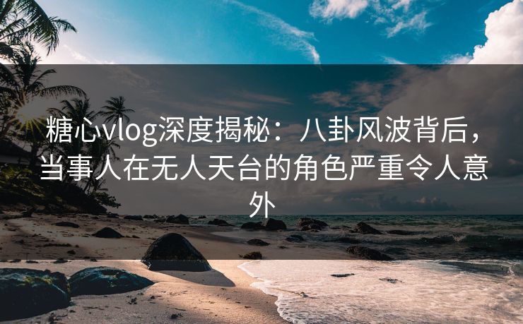 糖心vlog深度揭秘：八卦风波背后，当事人在无人天台的角色严重令人意外