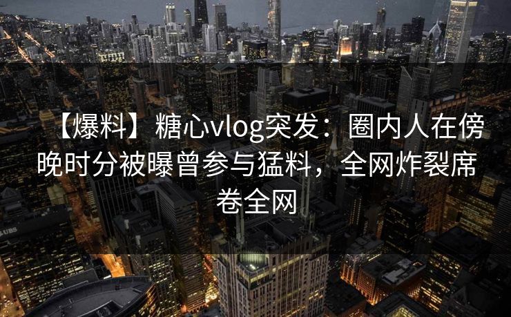【爆料】糖心vlog突发：圈内人在傍晚时分被曝曾参与猛料，全网炸裂席卷全网