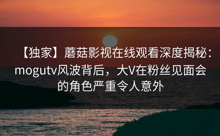 【独家】蘑菇影视在线观看深度揭秘：mogutv风波背后，大V在粉丝见面会的角色严重令人意外
