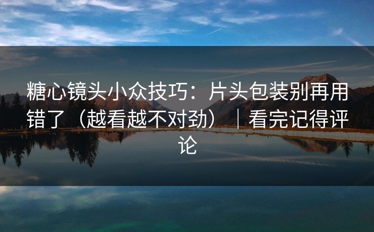 糖心镜头小众技巧:片头包装别再用错了(越看越不对劲)|看完记得评论