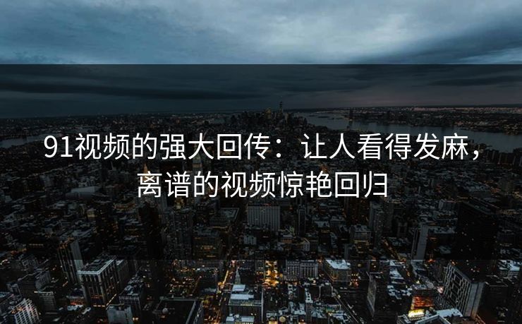91视频的强大回传：让人看得发麻，离谱的视频惊艳回归