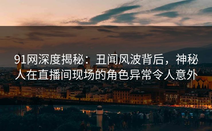 91网深度揭秘：丑闻风波背后，神秘人在直播间现场的角色异常令人意外