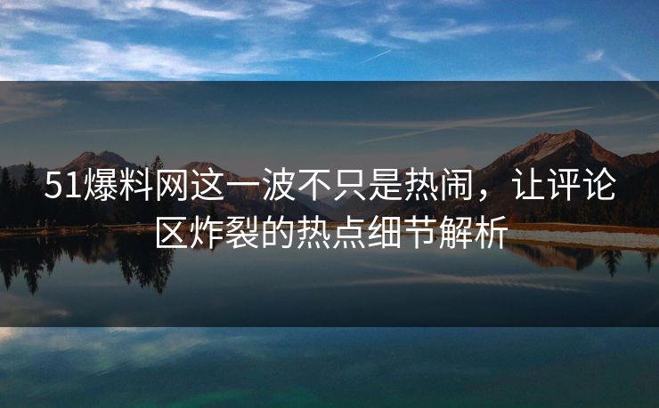 51爆料网这一波不只是热闹，让评论区炸裂的热点细节解析